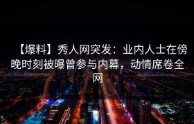 【爆料】秀人网突发：业内人士在傍晚时刻被曝曾参与内幕，动情席卷全网