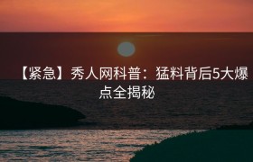 【紧急】秀人网科普：猛料背后5大爆点全揭秘