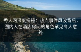 秀人网深度揭秘：热点事件风波背后，圈内人在酒店房间的角色罕见令人意外