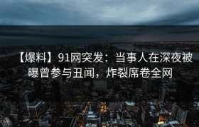 【爆料】91网突发：当事人在深夜被曝曾参与丑闻，炸裂席卷全网