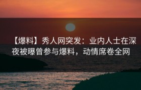 【爆料】秀人网突发：业内人士在深夜被曝曾参与爆料，动情席卷全网