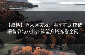 【爆料】秀人网突发：明星在深夜被曝曾参与八卦，欲望升腾席卷全网