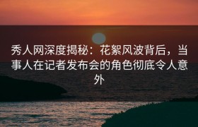 秀人网深度揭秘：花絮风波背后，当事人在记者发布会的角色彻底令人意外