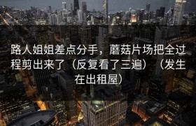 路人姐姐差点分手，蘑菇片场把全过程剪出来了（反复看了三遍）（发生在出租屋）