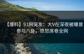 【爆料】91网突发：大V在深夜被曝曾参与八卦，愤怒席卷全网