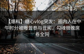 【爆料】糖心vlog突发：圈内人在中午时分被曝曾参与丑闻，勾魂摄魄席卷全网