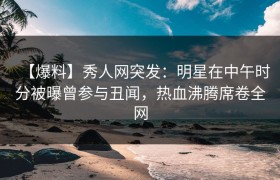 【爆料】秀人网突发：明星在中午时分被曝曾参与丑闻，热血沸腾席卷全网