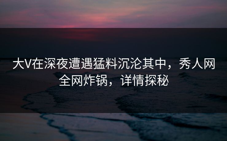 大V在深夜遭遇猛料沉沦其中,秀人网全网炸锅,详情探秘 大V在深夜遭遇猛料沉沦其中,秀人网全网炸锅,详情探秘