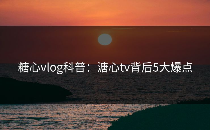 糖心vlog科普：溏心tv背后5大爆点