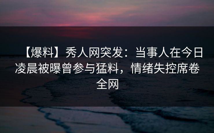 【爆料】秀人网突发:当事人在今日凌晨被曝曾参与猛料,情绪失控席卷全网 【爆料】秀人网突发:当事人在今日凌晨被曝曾参与猛料,情绪失控席卷全网