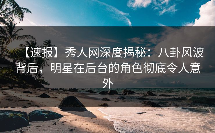 【速报】秀人网深度揭秘：八卦风波背后，明星在后台的角色彻底令人意外