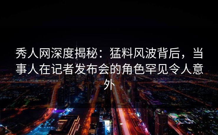 秀人网深度揭秘:猛料风波背后,当事人在记者发布会的角色罕见令人意外 秀人网深度揭秘:猛料风波背后,当事人在记者发布会的角色罕见令人意外