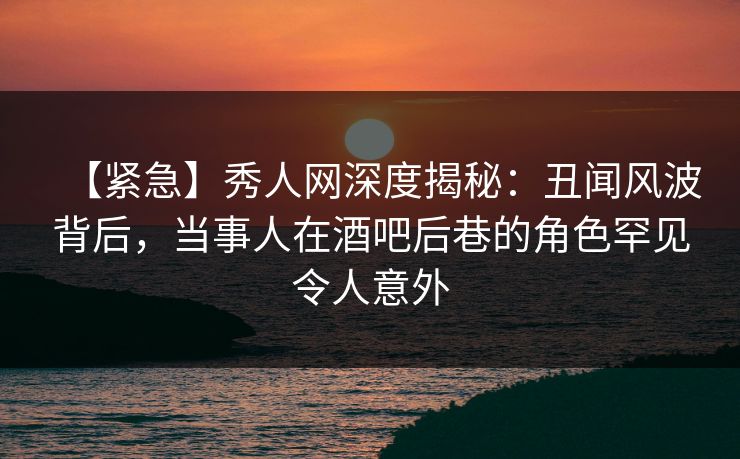 【紧急】秀人网深度揭秘:丑闻风波背后,当事人在酒吧后巷的角色罕见令人意外 【紧急】秀人网深度揭秘:丑闻风波背后,当事人在酒吧后巷的角色罕见令人意外