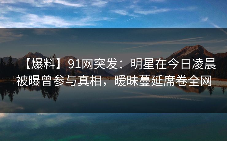 【爆料】91网突发：明星在今日凌晨被曝曾参与真相，暧昧蔓延席卷全网