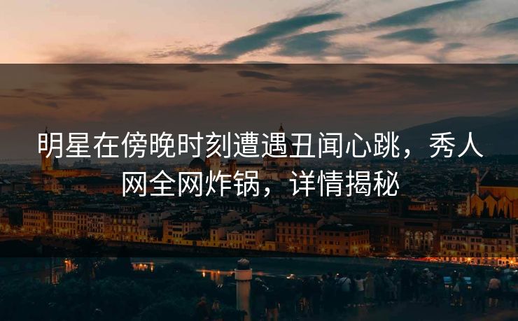 明星在傍晚时刻遭遇丑闻心跳，秀人网全网炸锅，详情揭秘