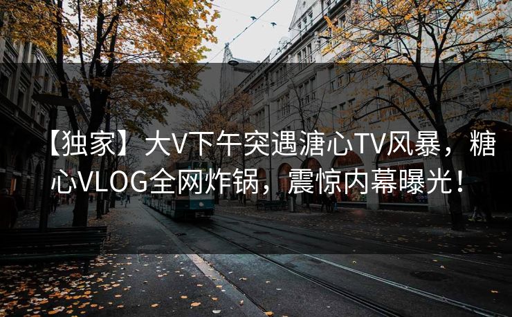 【独家】大V下午突遇溏心TV风暴，糖心VLOG全网炸锅，震惊内幕曝光！