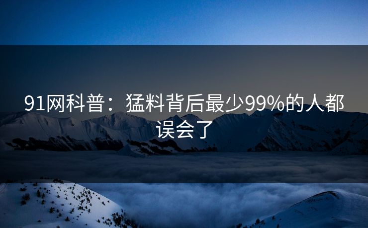 91网科普：猛料背后最少99%的人都误会了