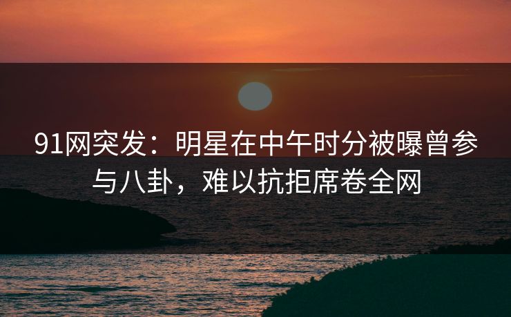 91网突发:明星在中午时分被曝曾参与八卦,难以抗拒席卷全网 91网突发:明星在中午时分被曝曾参与八卦,难以抗拒席卷全网
