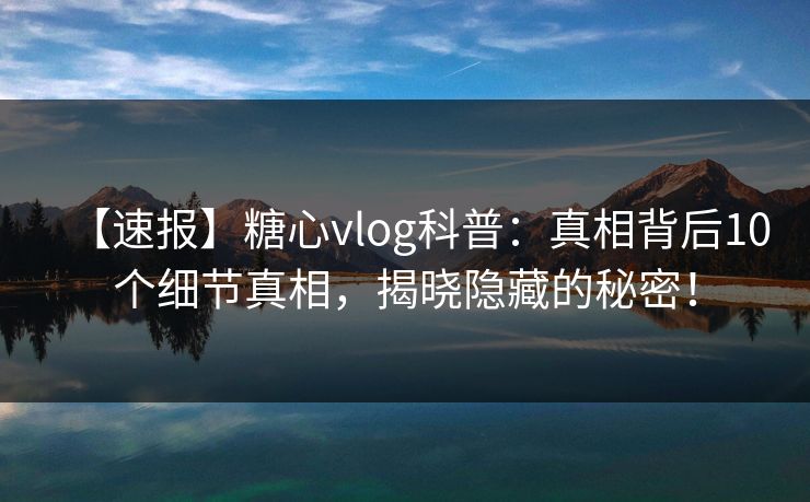 【速报】糖心vlog科普:真相背后10个细节真相,揭晓隐藏的秘密! 【速报】糖心vlog科普:真相背后10个细节真相,揭晓隐藏的秘密!