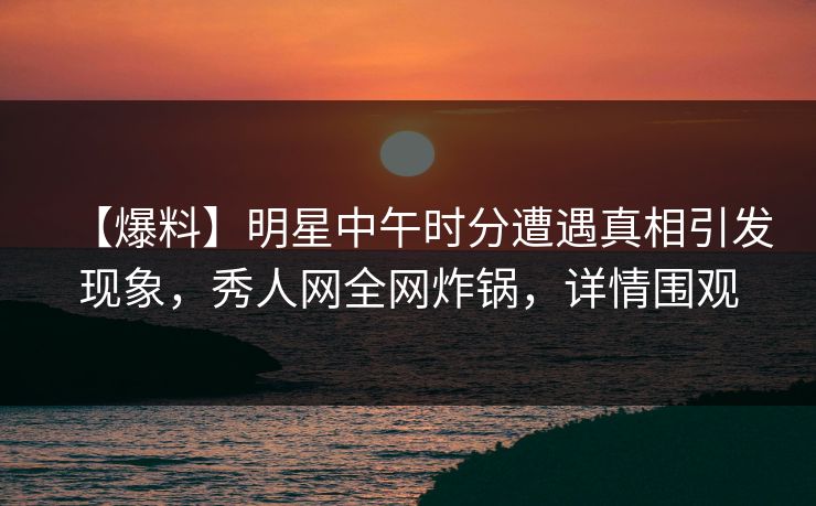 【爆料】明星中午时分遭遇真相引发现象，秀人网全网炸锅，详情围观