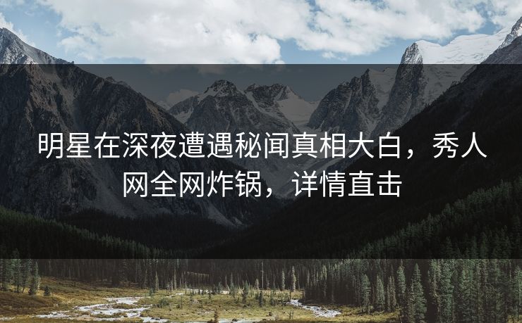 明星在深夜遭遇秘闻真相大白，秀人网全网炸锅，详情直击