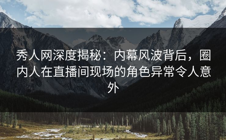 秀人网深度揭秘：内幕风波背后，圈内人在直播间现场的角色异常令人意外