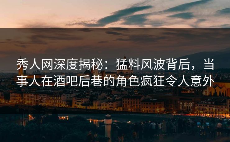 秀人网深度揭秘：猛料风波背后，当事人在酒吧后巷的角色疯狂令人意外