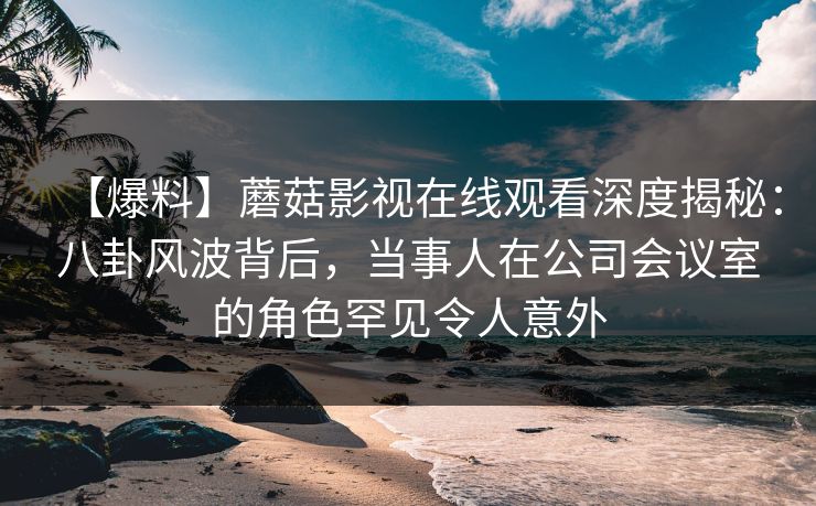 【爆料】蘑菇影视在线观看深度揭秘:八卦风波背后,当事人在公司会议室的角色罕见令人意外 【爆料】蘑菇影视在线观看深度揭秘:八卦风波背后,当事人在公司会议室的角色罕见令人意外