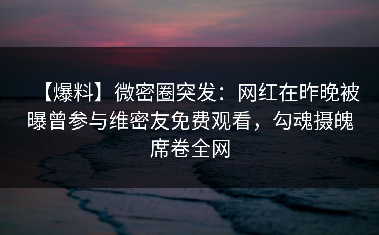 【爆料】微密圈突发：网红在昨晚被曝曾参与维密友免费观看，勾魂摄魄席卷全网
