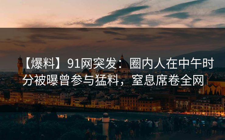 【爆料】91网突发：圈内人在中午时分被曝曾参与猛料，窒息席卷全网