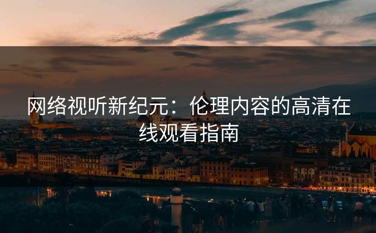 网络视听新纪元:伦理内容的高清在线观看指南 网络视听新纪元:伦理内容的高清在线观看指南