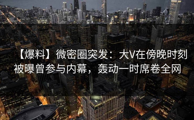 【爆料】微密圈突发:大V在傍晚时刻被曝曾参与内幕,轰动一时席卷全网 【爆料】微密圈突发:大V在傍晚时刻被曝曾参与内幕,轰动一时席卷全网