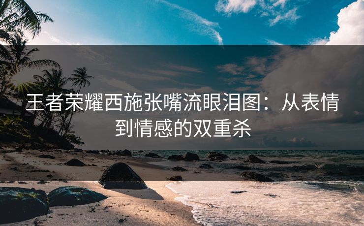 王者荣耀西施张嘴流眼泪图:从表情到情感的双重杀 王者荣耀西施张嘴流眼泪图:从表情到情感的双重杀