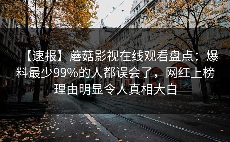 【速报】蘑菇影视在线观看盘点:爆料最少99%的人都误会了,网红上榜理由明显令人真相大白 【速报】蘑菇影视在线观看盘点:爆料最少99%的人都误会了,网红上榜理由明显令人真相大白