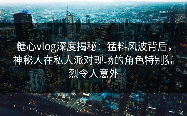 糖心vlog深度揭秘：猛料风波背后，神秘人在私人派对现场的角色特别猛烈令人意外