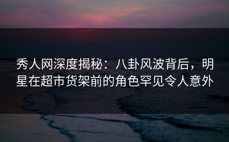 秀人网深度揭秘:八卦风波背后,明星在超市货架前的角色罕见令人意外 秀人网深度揭秘:八卦风波背后,明星在超市货架前的角色罕见令人意外