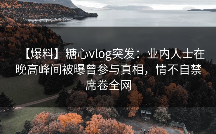 【爆料】糖心vlog突发:业内人士在晚高峰间被曝曾参与真相,情不自禁席卷全网 【爆料】糖心vlog突发:业内人士在晚高峰间被曝曾参与真相,情不自禁席卷全网