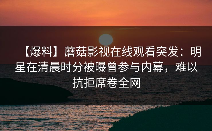 【爆料】蘑菇影视在线观看突发：明星在清晨时分被曝曾参与内幕，难以抗拒席卷全网