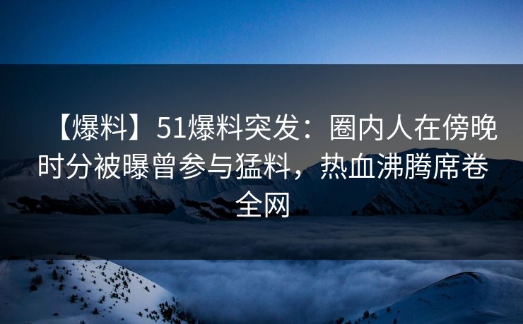 【爆料】51爆料突发:圈内人在傍晚时分被曝曾参与猛料,热血沸腾席卷全网 【爆料】51爆料突发:圈内人在傍晚时分被曝曾参与猛料,热血沸腾席卷全网