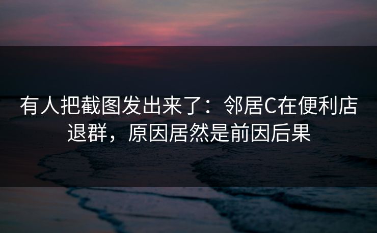 有人把截图发出来了:邻居C在便利店退群,原因居然是前因后果 有人把截图发出来了:邻居C在便利店退群,原因居然是前因后果