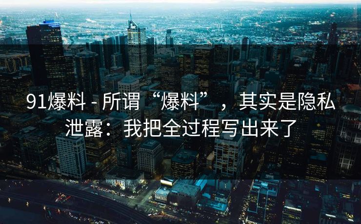91爆料 - 所谓“爆料”,其实是隐私泄露:我把全过程写出来了 91爆料 - 所谓“爆料”,其实是隐私泄露:我把全过程写出来了