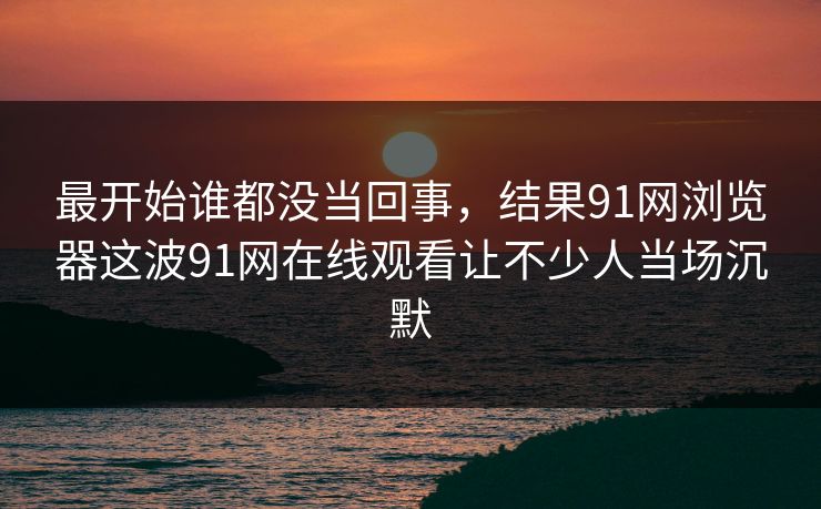 最开始谁都没当回事，结果91网浏览器这波91网在线观看让不少人当场沉默