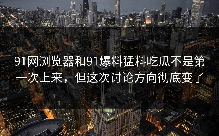 91网浏览器和91爆料猛料吃瓜不是第一次上来，但这次讨论方向彻底变了