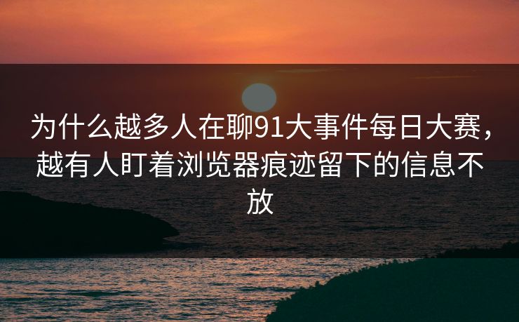 为什么越多人在聊91大事件每日大赛，越有人盯着浏览器痕迹留下的信息不放